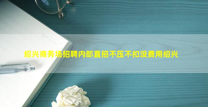 绍兴商务场招聘内部直招不压不扣没费用绍兴